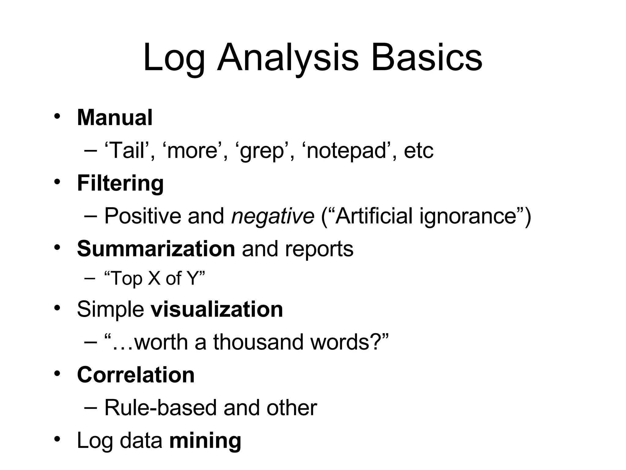 Log Analysis Basics Manual ‘ Tail’, ‘more’, ‘grep’, ‘notepad’, etc Filtering Positive and  negative  (“Artificial ignorance”) Summarization  and reports “ Top X of Y” Simple  visualization “… worth a thousand words?” Correlation Rule-based and other Log data  mining 