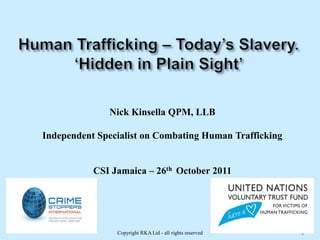 Nick Kinsella QPM, LLB

Independent Specialist on Combating Human Trafficking


           CSI Jamaica – 26th October 2011




                Copyright RKA Ltd - all rights reserved   1
 