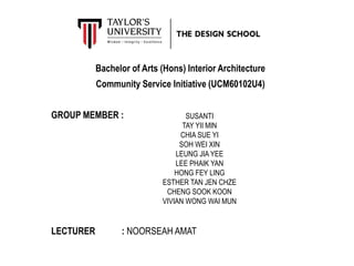 Bachelor of Arts (Hons) Interior Architecture
Community Service Initiative (UCM60102U4)
GROUP MEMBER :
LECTURER : NOORSEAH AMAT
SUSANTI
TAY YII MIN
CHIA SUE YI
SOH WEI XIN
LEUNG JIA YEE
LEE PHAIK YAN
HONG FEY LING
ESTHER TAN JEN CHZE
CHENG SOOK KOON
VIVIAN WONG WAI MUN
 