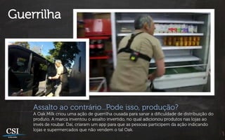 Guerrilha




    Assalto ao contrário...Pode isso, produção?
    A Oak Milk criou uma ação de guerrilha ousada para sanar a diﬁculdade de distribuição do
    produto. A marca inventou o assalto invertido, no qual adicionou produtos nas lojas ao
    invés de roubar. Daí, criaram um app para que as pessoas participem da ação indicando
    lojas e supermercados que não vendem o tal Oak.
 