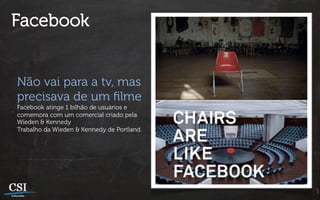 Facebook


Não vai para a tv, mas
precisava de um ﬁlme
Facebook atinge 1 bilhão de usuários e
comemora com um comercial criado pela
Wieden & Kennedy
Trabalho da Wieden & Kennedy de Portland.
 