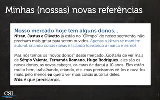 Minhas (nossas) novas referências

  Nosso mercado hoje tem alguns donos...
  Nizan, Justus e Olivetto já estão no ‘’Olimpo’’ do nosso segmento, não
  precisam mais gritar para serem ouvidos. Apenas o Nizan se mantém
  autoral, criando coisas novas e falando (deixando a marca mesmo).

  Mas nós temos os ‘’novos donos’’ desse mercado...Gostaria de ver mais
  de Sérgio Valente, Fernanda Romano, Hugo Rodrigues...eles são os
  novos donos, as novas cabeças, os caras de daqui a 10 anos...Eles estão
  muito bem, trabalhando, criando, etc...mas precisamos vê-los e ouví-los
  mais, pelo menos eu quero ver mais coisas autorais deles.
  Nós é que precisamos...
 