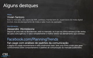 Alguns destques
 Mídia
 Vivian Santoro
 Está no mercado...saiu agora da Y&R...conheço, manda bem d+...supervisora de mídia digital
 incrível...boa de planejamento de mídia e sabe muito da operação.

 Atendimento
 Alexandre Monteleone
 Depois de uma vida na Wunderman, está no mercado, se é que na última semana já não tenha
 ido para outra agência. O cara é simplesmente o melhor diretor de atendimento que conheço.


 Facebook.com/PlanningTrends
 Fan-page com análises de padrões da comunicação
 A página foi criada recentemente e está construindo base. Será uma fonte a mais para gerar
 conhecimento sobre comportamento e padrões de comunicação do mercado publicitário.
 