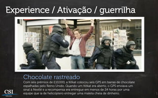 Experience / Ativação / guerrilha




    Chocolate rastreado
    Com seis prêmios de £10,000, a Kitkat colocou seis GPS em barras de chocolate
    espalhadas pelo Reino Unido. Quando um Kitkat era aberto, o GPS enviava um
    sinal à Nestlé e a recompensa era entregue em menos de 24 horas por uma
    equipe que ia de helicóptero entregar uma maleta cheia de dinheiro.
 