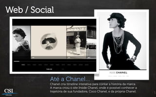 Web / Social




           Até a Chanel…
           Chanel cria timeline interativa para contar a história da marca
           A marca criou o site Inside Chanel, onde é possível conhecer a
           trajetória de sua fundadora, Coco Chanel, e da própria Chanel.
 