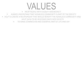 VALUES• TREAT PEOPLE WITH DIGNITY AND RESPECT
• ALWAYS UNDERSTAND THAT HOMELESS COMMUNITY IS PART OF THE SOCIETY
• HELP TO CREATE A RELATIONSHIP THAT WOULD BENEFIT THE HOMELESS COMMUNITY AND
HELP THEM TO RE-INTEGRATE BACK INTO SOCIETY
• TO MAKE COMPASSION AND ESSENTIAL PART OF LIFE AND JOY