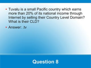 ●   Tuvalu is a small Pacific country which earns
    more than 20% of its national income through
    Internet by selling their Country Level Domain?
    What is their CLD?
●   Answer: .tv




                  Question 8
 