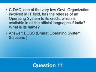 ●   C-DAC, one of the very few Govt. Organization
    involved in IT field, has the release of an
    Operating System to its credit, which is
    available in all the official languages if India?
    What is its name?
●   Answer: BOSS (Bharat Operating System
    Solutions )




                  Question 11
 