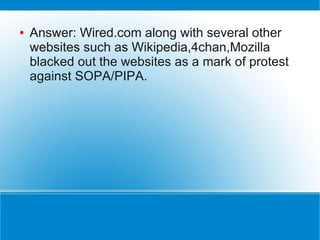 ●   Answer: Wired.com along with several other
    websites such as Wikipedia,4chan,Mozilla
    blacked out the websites as a mark of protest
    against SOPA/PIPA.
 