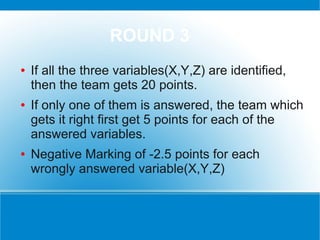 ROUND 3
●   If all the three variables(X,Y,Z) are identified,
    then the team gets 20 points.
●   If only one of them is answered, the team which
    gets it right first get 5 points for each of the
    answered variables.
●   Negative Marking of -2.5 points for each
    wrongly answered variable(X,Y,Z)
 
