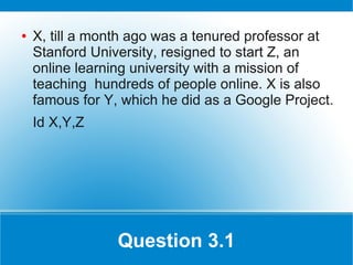 ●   X, till a month ago was a tenured professor at
    Stanford University, resigned to start Z, an
    online learning university with a mission of
    teaching hundreds of people online. X is also
    famous for Y, which he did as a Google Project.
    Id X,Y,Z




                 Question 3.1
 