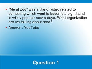 ●   ”Me at Zoo” was a title of video related to
    something which went to become a big hit and
    is wildly popular now-a-days. What organization
    are we talking about here?
●   Answer : YouTube




                  Question 1
 