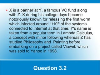 ●   X is a partner at Y, a famous VC fund along
    with Z. X during his college days become
    notoriously known for releasing the first worm
                                th
    which infected around 1/10 of the systems
    connected to Internet at that time. Y's name is
    taken from a popular term in Lambda Calculus,
    a concept with minor following whereas Z has
    studied Philosophy and Painting before
    embarking on a project called Viaweb which
    was sold to Yahoo in 1998.



                 Question 3.2
 