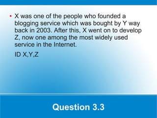 ●   X was one of the people who founded a
    blogging service which was bought by Y way
    back in 2003. After this, X went on to develop
    Z, now one among the most widely used
    service in the Internet.
    ID X,Y,Z




                 Question 3.3
 