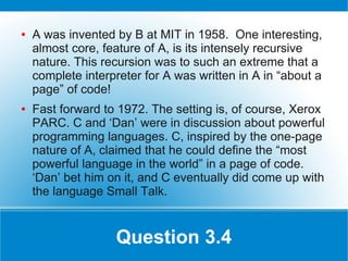 ●   A was invented by B at MIT in 1958. One interesting,
    almost core, feature of A, is its intensely recursive
    nature. This recursion was to such an extreme that a
    complete interpreter for A was written in A in “about a
    page” of code!
●   Fast forward to 1972. The setting is, of course, Xerox
    PARC. C and ‘Dan’ were in discussion about powerful
    programming languages. C, inspired by the one-page
    nature of A, claimed that he could define the “most
    powerful language in the world” in a page of code.
    ‘Dan’ bet him on it, and C eventually did come up with
    the language Small Talk.


                   Question 3.4
 