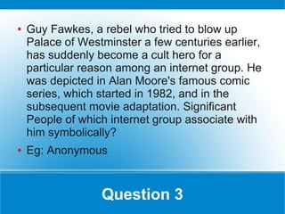 ●   Guy Fawkes, a rebel who tried to blow up
    Palace of Westminster a few centuries earlier,
    has suddenly become a cult hero for a
    particular reason among an internet group. He
    was depicted in Alan Moore's famous comic
    series, which started in 1982, and in the
    subsequent movie adaptation. Significant
    People of which internet group associate with
    him symbolically?
●   Eg: Anonymous


                  Question 3
 