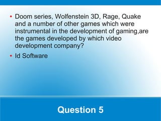 ●   Doom series, Wolfenstein 3D, Rage, Quake
    and a number of other games which were
    instrumental in the development of gaming,are
    the games developed by which video
    development company?
●   Id Software




                  Question 5
 