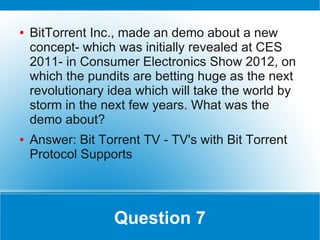 ●   BitTorrent Inc., made an demo about a new
    concept- which was initially revealed at CES
    2011- in Consumer Electronics Show 2012, on
    which the pundits are betting huge as the next
    revolutionary idea which will take the world by
    storm in the next few years. What was the
    demo about?
●   Answer: Bit Torrent TV - TV's with Bit Torrent
    Protocol Supports




                   Question 7
 