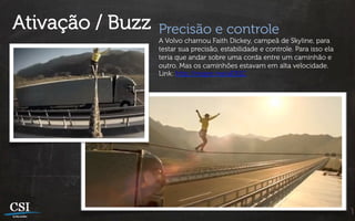 Ativação / Buzz   Precisão e controle
                  A Volvo chamou Faith Dickey, campeã de Skyline, para
                  testar sua precisão, estabilidade e controle. Para isso ela
                  teria que andar sobre uma corda entre um caminhão e
                  outro. Mas os caminhões estavam em alta velocidade.
                  Link: http://migre.me/aER1C
 
