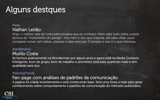 Alguns destques
 Mídia
 Nathan Leitão
 Hoje, o melhor cara de Links patrocinados que eu conheço. Nem sabe tudo sobre a parte
 técnica do ‘’motorzinho do google’’, mas nem é isso que importa...ele sabe olhar, ouvir,
 comparar coisas, tem idéias...planeja e sabe executar. É simples e isso é o que interessa.

 Atendimento
 Murilo Costa
 Se formou praticamente na Wunderman por alguns anos e agora está na Media Contacts.
 Inteligente, bom de grupo, bom de trabalho e promissor, pois está querendo mais e tem
 qualidade para isso.

 PlanningTrends
 Fan-page com análises de padrões da comunicação
 A página foi criada recentemente e está construindo base. Será uma fonte a mais para gerar
 conhecimento sobre comportamento e padrões de comunicação do mercado publicitário.
 