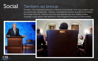 Social   Também sei brincar
         Primeiro, Clint Eastwood provocou Obama conversando com uma cadeira vazia
         na convenção republicana ....Depois, o presidente mostrou que de Social Media
         ele manja muito tb: Twittou uma foto sua dizendo que sua cadeira estava
         ocupada, o que gerou mais barulho e mais engajamento para os Democratas.
 
