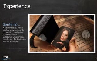 Experience


Sente só...
A Listerine levou para o
público a experiência de
conversar com alguém
com mau-hálito.
Colocaram um aroma de
cebola num ﬂip-book para
simular a situação.
 