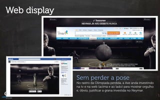 Web display




              Sem perder a pose
              No rastro da Olimpiada perdida, a Axe anda investindo
              na tv e na web (acima e ao lado) para mostrar orgulho
              e, óbvio, justiﬁcar a grana investida no Neymar.
 