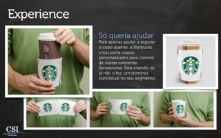 Experience
             Só queria ajudar
             Para apenas ajudar a segurar
             o copo quente, a Starbucks
             criou porta-copos
             personalizados para clientes
             de outras cafeterias.
             Sensacional. Está criando, se
             já não o fez, um domínio
             conceitual no seu segmento.
 