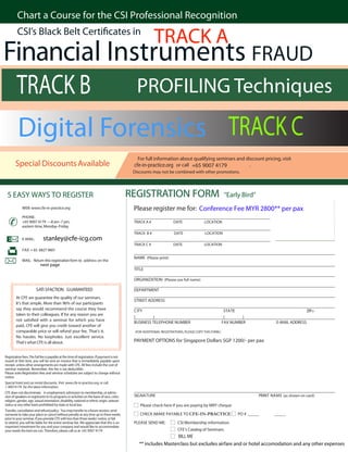 Chart a Course for the CSI Professional Recognition

                                                                                                          TRACK A
         CSI’s Black Belt Cer                                                                 in

Financial Instruments FRAUD
 TRACK B     PROFILING Techniques

 Digital Forensics TRACK C
                                                                                                For full information about qualifying seminars and discount pricing, visit
        Special Discounts Available                                                           cfe-in-practice.org or call +65 9007 4179              .
                                                                                              Discounts may not be combined with other promotions.




                                                                                             REGISTRATION FORM
 5 EASY WAYS TO REGISTER                                                                                                                                “Early Bird”
                                                                                              Please register me for: Conference Fee MYR 2800** per pax
             WEB: www.cfe-in-practice.org

             PHONE:
             +65 9007 4179 —8 am–7 pm,                                                        TRACK A #                DATE               LOCATION
             eastern time, Monday–Friday
                                                                                              TRACK B #                DATE               LOCATION
                              stanley@cfe-icg.com
             E-MAIL:
                                                                                              TRACK C #                DATE               LOCATION
             FAX: + 65 6827 9601
                                                                                              NAME (Please print)
             MAIL: Return this registration form to address on the
                           next page
                                                                                              TITLE

                                                                                              ORGANIZATION (Please use full name)

                        SATI SFACTION GUARANTEED                                              DEPARTMENT
        At CFE we guarantee the quality of our seminars.
                                                                                              STREET ADDRESS
        It’s that simple. More than 96% of our participants
        say they would recommend the course they have                                         C ITY                                                      STA TE                                  ZIP+
        taken to their colleagues. If for any reason you are
                                                                                              (        )                                                 (       )
        not            with a seminar for which you have
                                                                                              BUSINESS TELEPHONE NUMBER                                 FAX NUMBER              E-MAIL ADDRESS
        paid, CFE will give you credit toward another of
        comparable price or will refund your fee. That’s it.                                   (FOR ADDITIONAL REGISTRATIONS, PLEASE COPY THIS FORM.)
        No hassles. No loopholes. Just excellent service.
                                                                                              PAYMENT OPTIONS for Singapore Dollars SGP 1200/- per pax
        That’s what CFE is all about.


Registration fees. The full fee is payable at the time of registration. If payment is not
issued at that time, you will be sent an invoice that is immediately payable upon
receipt, unless other arrangements are made with CFE. All fees include the cost of
seminar materials. Remember, this fee is tax-deductible.
Please note: Registration fees and seminar schedules are subject to change without
notice.
Special hotel and car rental discounts. Visit www.cfe-in-practice.org or call
+ 90074179 for the latest information.
CFE does not discriminate in employment, admission to membership, or admis-
                                                                                              SIG NA TURE                                                              PRINT NA M E (as shown on card)
sion of speakers or registrants to its programs or activities on the basis of race, color,
religion, gender, age, sexual orientation, disability, national or ethnic origin, veteran
status or any other basis prohibited by state or local law.                                       Please check here if you are paying by MRY cheque
Transfer, cancellation and refund policy. You may transfer to a future session, send
                                                                                                  CHECK (MAKE PAYABLE TO CFE-IN-PRACTICE                      PO # _____       _____
someone to take your place or cancel without penalty at any time up to three weeks
prior to your seminar. If you provide CFE with less than three weeks’ notice, or fail
                                                                                              PLEASE SEND ME:            CSI Membership information.
to attend, you will be liable for the entire seminar fee. We appreciate that this is an
important investment for you and your company and would like to accommodate
                                                                                                                         CFE’s Catalog of Seminars.
your needs the best we can. Therefore, please call us at +65 9007 4179
                                                                                                                   BILL ME
                                                                                                 ** includes Masterclass but excludes airfare and or hotel accomodation and any other expenses
 