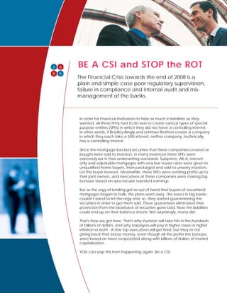 BE A CSI and STOP the ROT
    0
2
0   9
        The Financial Crisis towards the end of 2008 is a
        plain and simple case poor regulatory supervisison,
        failure in compliance and internal audit and mis-
        management of the banks.



        In order for Financial Institutions to hide as much in liabilities as they
        wanted, all these firms had to do was to create various types of special
        purpose entities (SPEs) in which they did not have a controlling interest.
        In other words, if Bradley-Bingly and Lehman Brothers create a company
        in which they each take a 50% interest, neither company, technically,
        has a controlling interest.

        Since the mortgage-backed securities that these companies created or
        bought were sold to investors, in many instances these SPEs were
        extremely lax in their underwriting standards. Subprime, Alt-A, interest-
        only and adjustable mortgages with very low teaser rates were given to
        unqualified home buyers, then packaged and sold to unwary investors.
        Let the buyer beware. Meanwhile, these SPEs were sending profits up to
        their joint owners, and executives at these companies were making big
        bonuses based on spectacular reported earnings.

        But as the orgy of lending got so out of hand that buyers of securitized
        mortgages began to balk, the plans went awry. The execs in big banks
        couldn't stand to let the orgy end; so, they started guaranteeing the
        securities in order to get them sold. These guarantees eliminated their
        protection from the blowback of securities gone bad. Now the liabilities
        could end up on their balance sheets. Not surprisingly, many did.

        That's how we got here. That's why investors will take hits in the hundreds
        of billions of dollars, and why taxpayers will pay in higher taxes or higher
        inflation or both. A few top executives will get fired, but they’re not
        giving back their bonus money, even though all the profits the bonuses
        were based on have evaporated along with billions of dollars of market
        capitalization.

        YOU can stop this from happening again. Be a CSI.
 