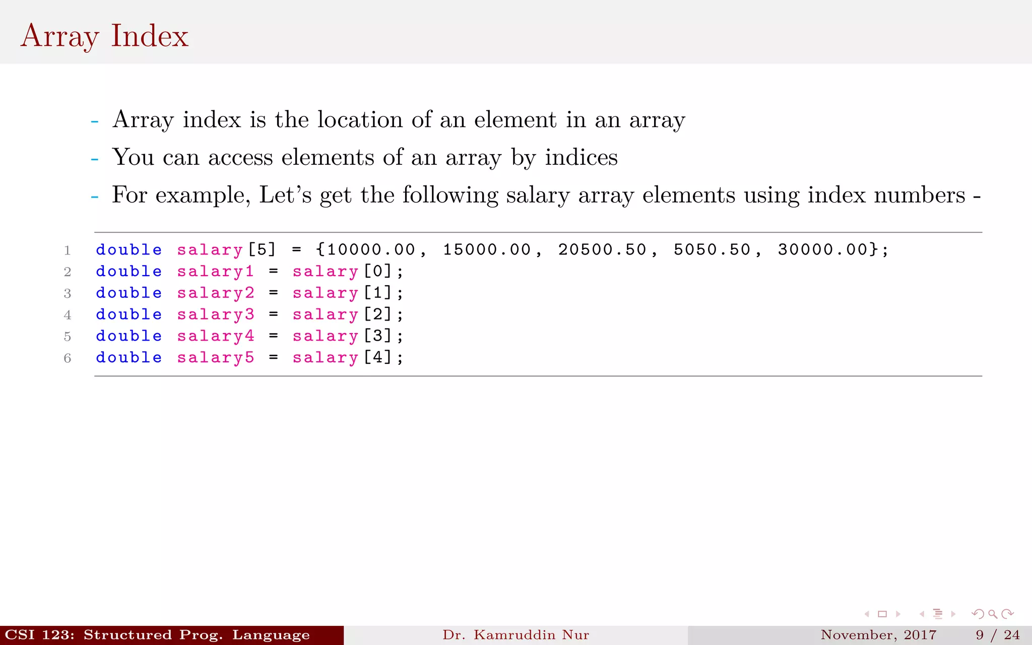 Array Index
- Array index is the location of an element in an array
- You can access elements of an array by indices
- For example, Let’s get the following salary array elements using index numbers -
1 double salary [5] = {10000.00 , 15000.00 , 20500.50 , 5050.50 , 30000.00};
2 double salary1 = salary [0];
3 double salary2 = salary [1];
4 double salary3 = salary [2];
5 double salary4 = salary [3];
6 double salary5 = salary [4];
CSI 123: Structured Prog. Language Dr. Kamruddin Nur November, 2017 9 / 24
 