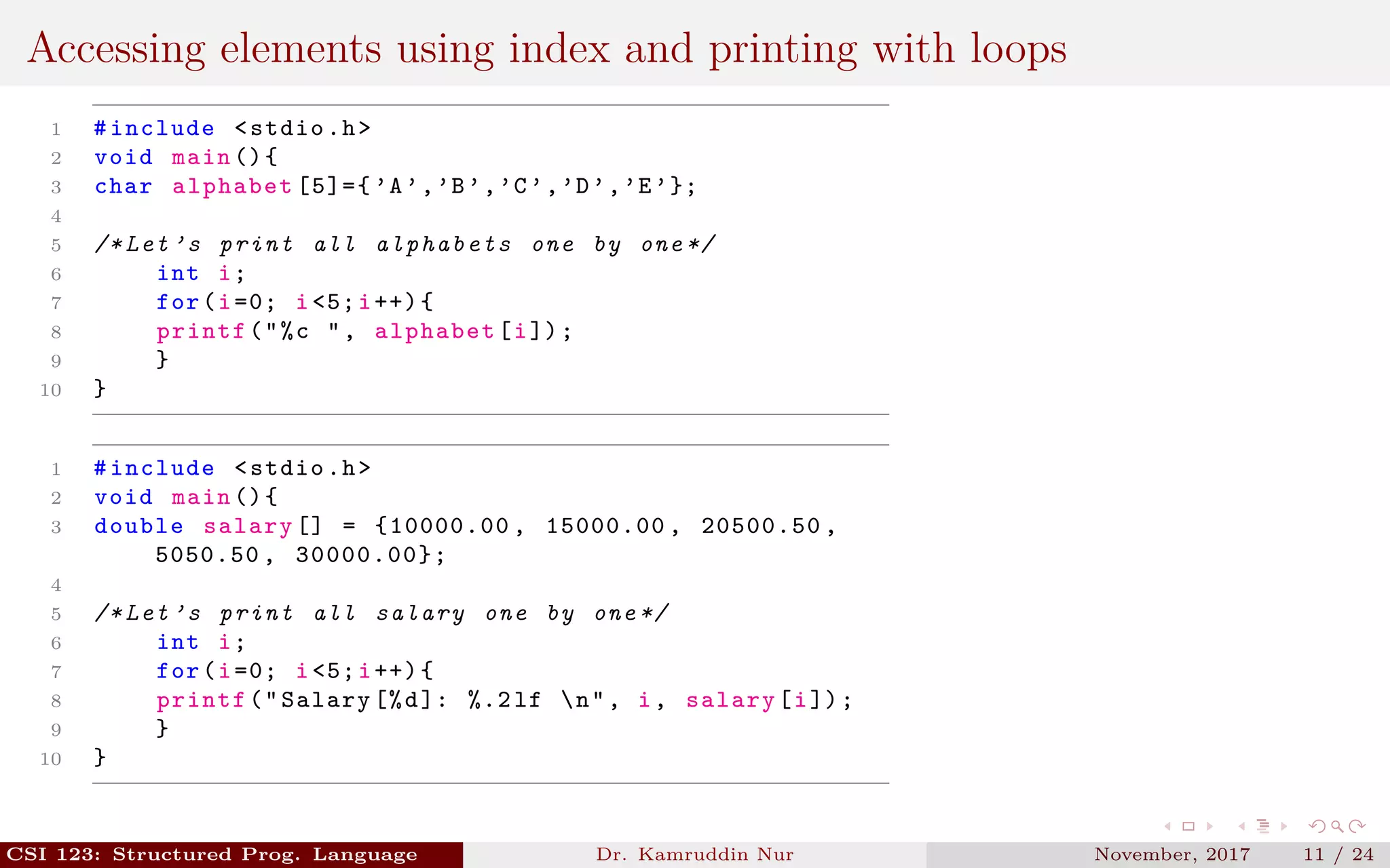 Accessing elements using index and printing with loops
1 #include <stdio.h>
2 void main (){
3 char alphabet [5]={ ’A’,’B’,’C’,’D’,’E’};
4
5 /* Let ’s print all alphabets one by one */
6 int i;
7 for(i=0; i<5;i++){
8 printf("%c ", alphabet[i]);
9 }
10 }
1 #include <stdio.h>
2 void main (){
3 double salary [] = {10000.00 , 15000.00 , 20500.50 ,
5050.50 , 30000.00};
4
5 /* Let ’s print all salary one by one */
6 int i;
7 for(i=0; i<5;i++){
8 printf("Salary [%d]: %.2 lf n", i, salary[i]);
9 }
10 }
CSI 123: Structured Prog. Language Dr. Kamruddin Nur November, 2017 11 / 24
 