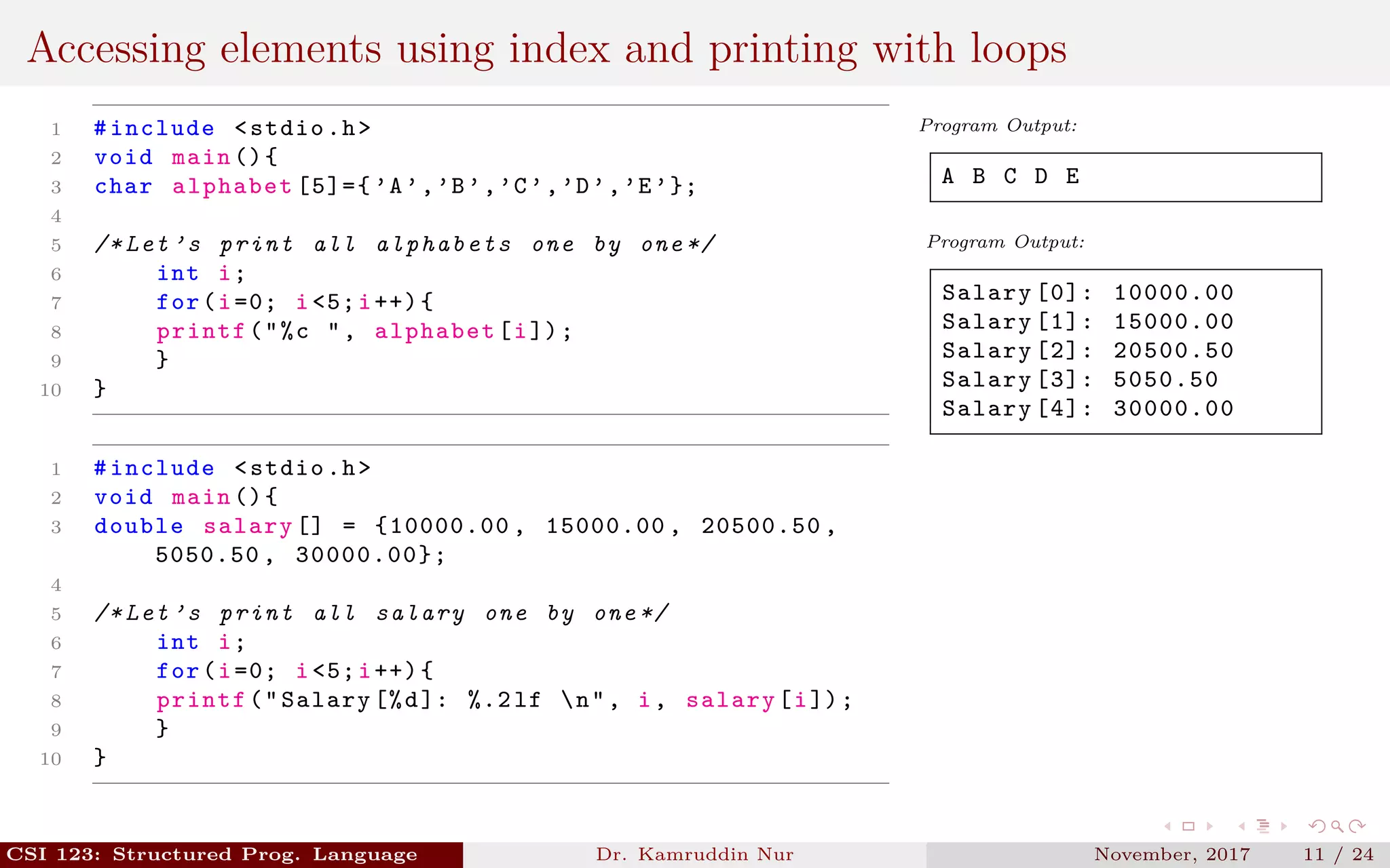 Accessing elements using index and printing with loops
1 #include <stdio.h>
2 void main (){
3 char alphabet [5]={ ’A’,’B’,’C’,’D’,’E’};
4
5 /* Let ’s print all alphabets one by one */
6 int i;
7 for(i=0; i<5;i++){
8 printf("%c ", alphabet[i]);
9 }
10 }
1 #include <stdio.h>
2 void main (){
3 double salary [] = {10000.00 , 15000.00 , 20500.50 ,
5050.50 , 30000.00};
4
5 /* Let ’s print all salary one by one */
6 int i;
7 for(i=0; i<5;i++){
8 printf("Salary [%d]: %.2 lf n", i, salary[i]);
9 }
10 }
Program Output:
A B C D E
Program Output:
Salary [0]: 10000.00
Salary [1]: 15000.00
Salary [2]: 20500.50
Salary [3]: 5050.50
Salary [4]: 30000.00
CSI 123: Structured Prog. Language Dr. Kamruddin Nur November, 2017 11 / 24
 