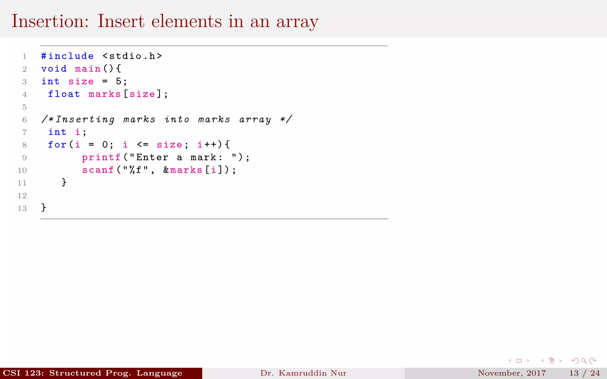 Insertion: Insert elements in an array
1 #include <stdio.h>
2 void main (){
3 int size = 5;
4 float marks[size ];
5
6 /* Inserting marks into marks array */
7 int i;
8 for(i = 0; i <= size; i++){
9 printf("Enter a mark: ");
10 scanf("%f", &marks[i]);
11 }
12
13 }
CSI 123: Structured Prog. Language Dr. Kamruddin Nur November, 2017 13 / 24
 