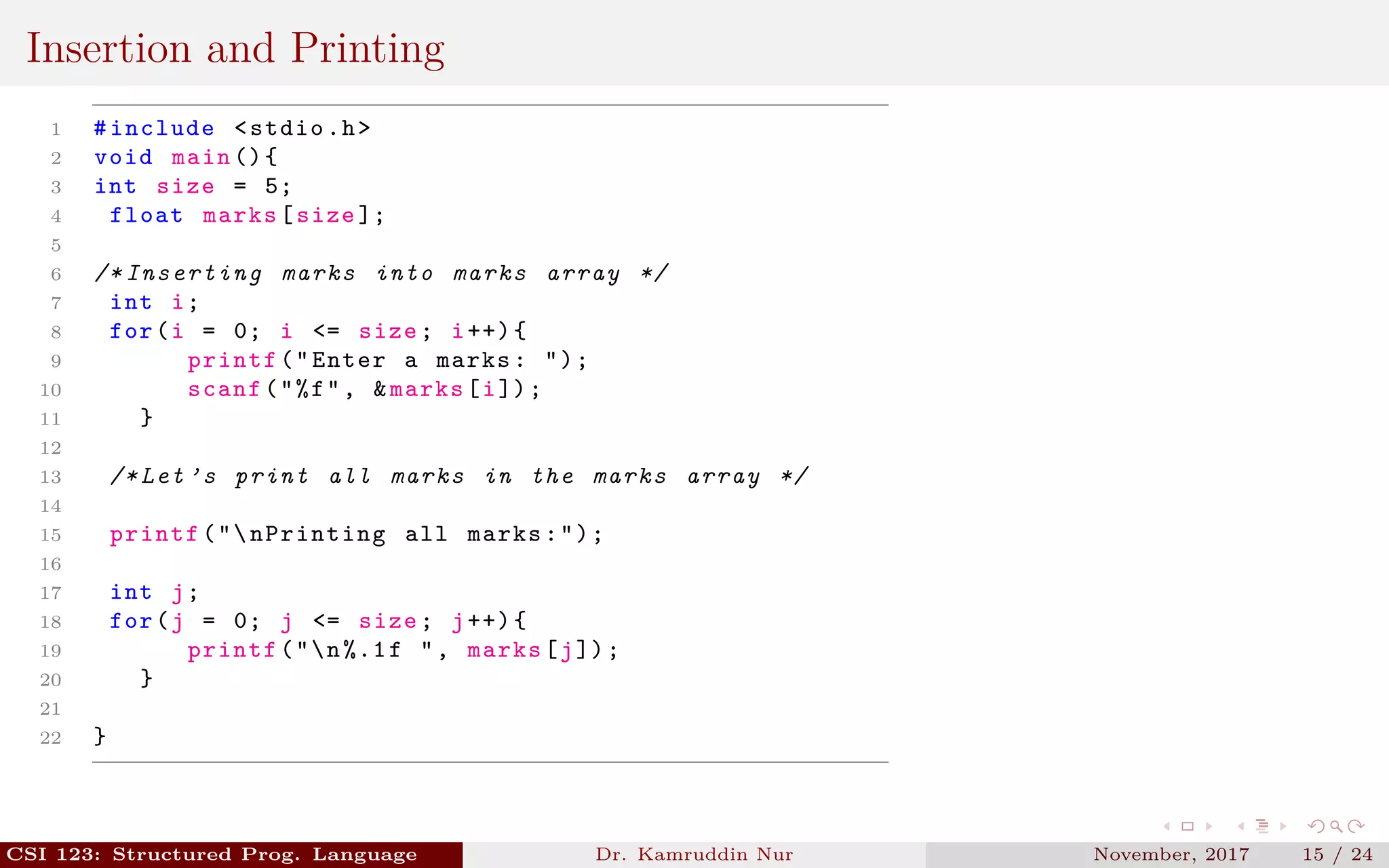 Insertion and Printing
1 #include <stdio.h>
2 void main (){
3 int size = 5;
4 float marks[size ];
5
6 /* Inserting marks into marks array */
7 int i;
8 for(i = 0; i <= size; i++){
9 printf("Enter a marks: ");
10 scanf("%f", &marks[i]);
11 }
12
13 /* Let ’s print all marks in the marks array */
14
15 printf("nPrinting all marks:");
16
17 int j;
18 for(j = 0; j <= size; j++){
19 printf("n%.1f ", marks[j]);
20 }
21
22 }
CSI 123: Structured Prog. Language Dr. Kamruddin Nur November, 2017 15 / 24
 