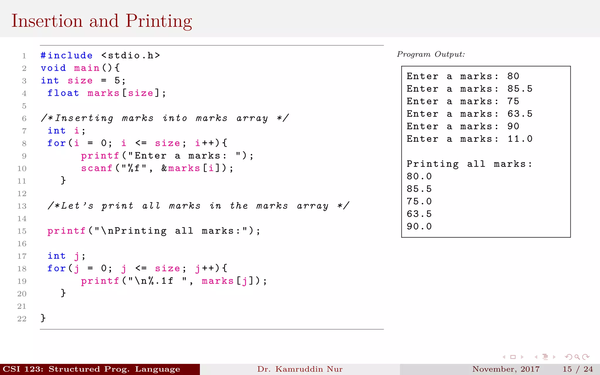 Insertion and Printing
1 #include <stdio.h>
2 void main (){
3 int size = 5;
4 float marks[size ];
5
6 /* Inserting marks into marks array */
7 int i;
8 for(i = 0; i <= size; i++){
9 printf("Enter a marks: ");
10 scanf("%f", &marks[i]);
11 }
12
13 /* Let ’s print all marks in the marks array */
14
15 printf("nPrinting all marks:");
16
17 int j;
18 for(j = 0; j <= size; j++){
19 printf("n%.1f ", marks[j]);
20 }
21
22 }
Program Output:
Enter a marks: 80
Enter a marks: 85.5
Enter a marks: 75
Enter a marks: 63.5
Enter a marks: 90
Enter a marks: 11.0
Printing all marks:
80.0
85.5
75.0
63.5
90.0
CSI 123: Structured Prog. Language Dr. Kamruddin Nur November, 2017 15 / 24
 