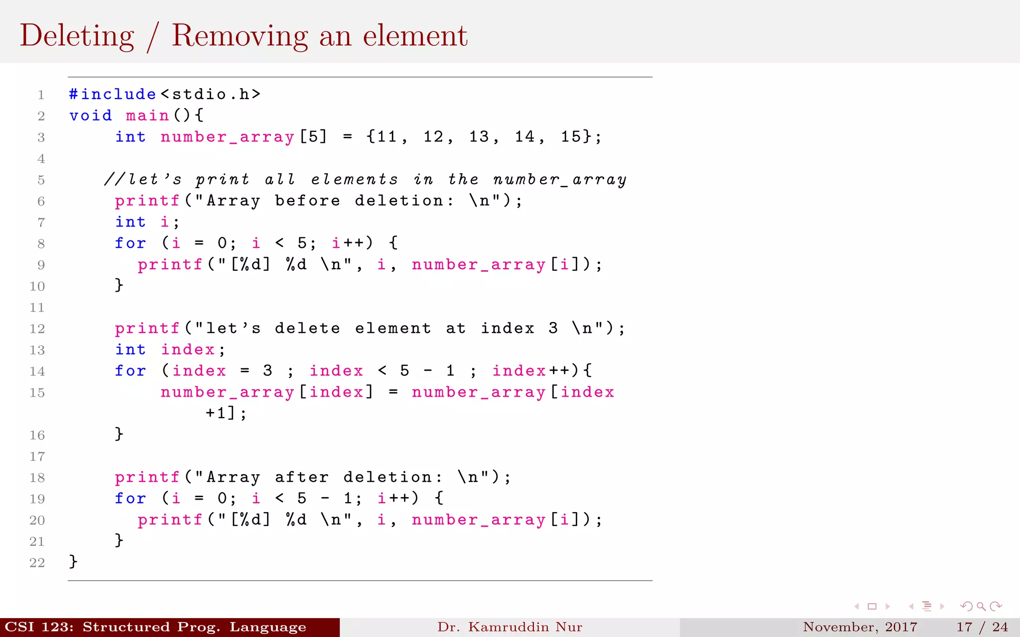 Deleting / Removing an element
1 #include <stdio.h>
2 void main (){
3 int number_array [5] = {11, 12, 13, 14, 15};
4
5 // let ’s print all elements in the number_array
6 printf("Array before deletion: n");
7 int i;
8 for (i = 0; i < 5; i++) {
9 printf("[%d] %d n", i, number_array [i]);
10 }
11
12 printf("let’s delete element at index 3 n");
13 int index;
14 for (index = 3 ; index < 5 - 1 ; index ++){
15 number_array [index] = number_array [index
+1];
16 }
17
18 printf("Array after deletion: n");
19 for (i = 0; i < 5 - 1; i++) {
20 printf("[%d] %d n", i, number_array [i]);
21 }
22 }
CSI 123: Structured Prog. Language Dr. Kamruddin Nur November, 2017 17 / 24
 