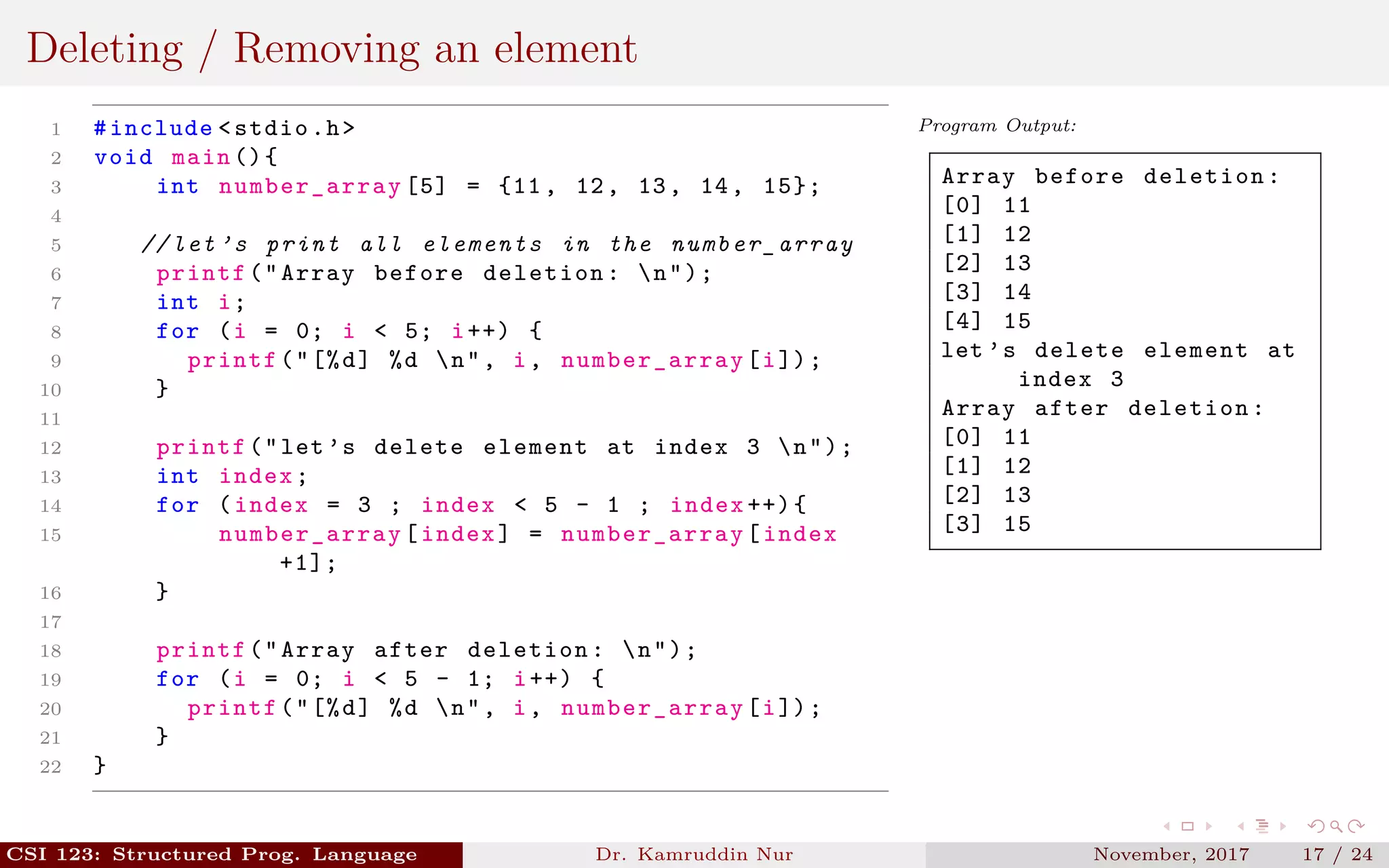 Deleting / Removing an element
1 #include <stdio.h>
2 void main (){
3 int number_array [5] = {11, 12, 13, 14, 15};
4
5 // let ’s print all elements in the number_array
6 printf("Array before deletion: n");
7 int i;
8 for (i = 0; i < 5; i++) {
9 printf("[%d] %d n", i, number_array [i]);
10 }
11
12 printf("let’s delete element at index 3 n");
13 int index;
14 for (index = 3 ; index < 5 - 1 ; index ++){
15 number_array [index] = number_array [index
+1];
16 }
17
18 printf("Array after deletion: n");
19 for (i = 0; i < 5 - 1; i++) {
20 printf("[%d] %d n", i, number_array [i]);
21 }
22 }
Program Output:
Array before deletion:
[0] 11
[1] 12
[2] 13
[3] 14
[4] 15
let ’s delete element at
index 3
Array after deletion:
[0] 11
[1] 12
[2] 13
[3] 15
CSI 123: Structured Prog. Language Dr. Kamruddin Nur November, 2017 17 / 24
 