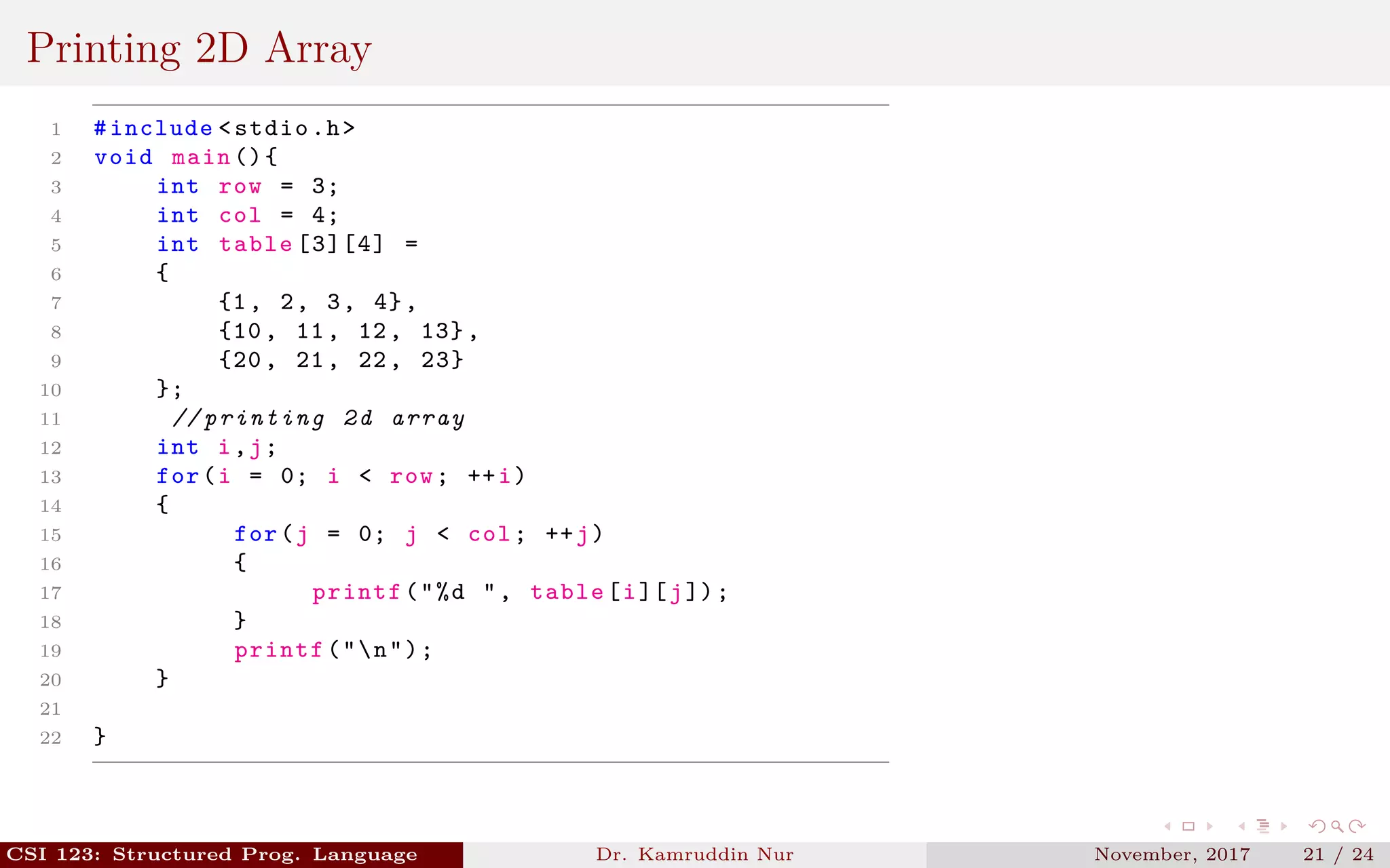 Printing 2D Array
1 #include <stdio.h>
2 void main (){
3 int row = 3;
4 int col = 4;
5 int table [3][4] =
6 {
7 {1, 2, 3, 4},
8 {10, 11, 12, 13},
9 {20, 21, 22, 23}
10 };
11 // printing 2d array
12 int i,j;
13 for(i = 0; i < row; ++i)
14 {
15 for(j = 0; j < col; ++j)
16 {
17 printf("%d ", table[i][j]);
18 }
19 printf("n");
20 }
21
22 }
CSI 123: Structured Prog. Language Dr. Kamruddin Nur November, 2017 21 / 24
 