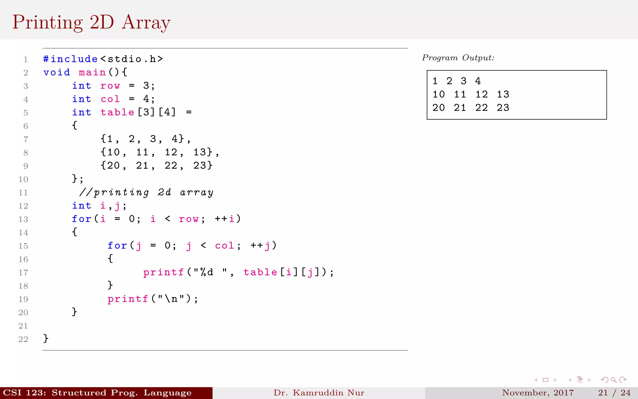 Printing 2D Array
1 #include <stdio.h>
2 void main (){
3 int row = 3;
4 int col = 4;
5 int table [3][4] =
6 {
7 {1, 2, 3, 4},
8 {10, 11, 12, 13},
9 {20, 21, 22, 23}
10 };
11 // printing 2d array
12 int i,j;
13 for(i = 0; i < row; ++i)
14 {
15 for(j = 0; j < col; ++j)
16 {
17 printf("%d ", table[i][j]);
18 }
19 printf("n");
20 }
21
22 }
Program Output:
1 2 3 4
10 11 12 13
20 21 22 23
CSI 123: Structured Prog. Language Dr. Kamruddin Nur November, 2017 21 / 24
 