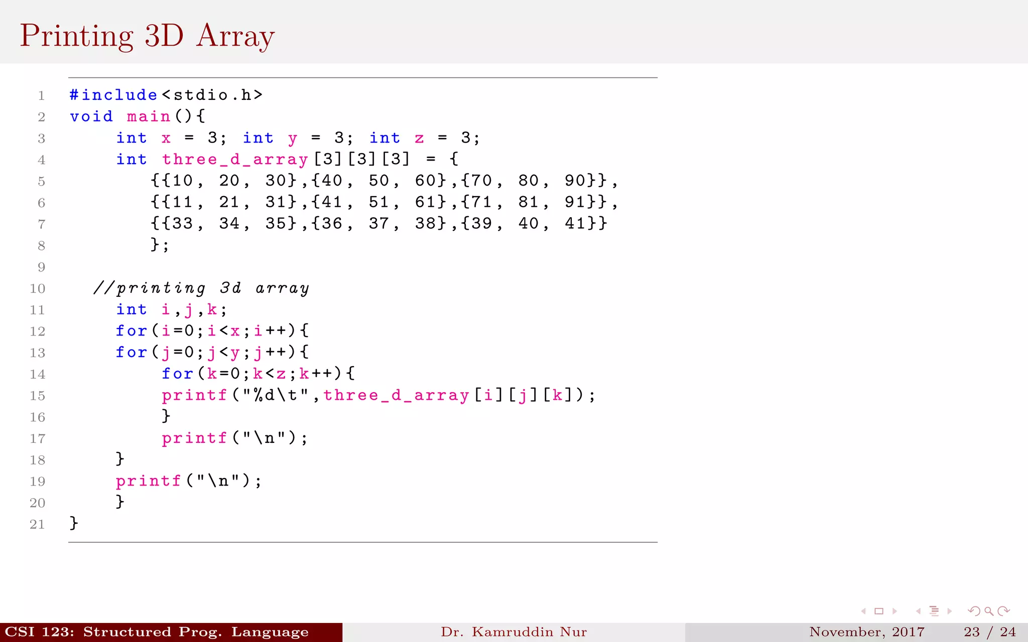 Printing 3D Array
1 #include <stdio.h>
2 void main (){
3 int x = 3; int y = 3; int z = 3;
4 int three_d_array [3][3][3] = {
5 {{10 , 20, 30} ,{40 , 50, 60} ,{70 , 80, 90}} ,
6 {{11 , 21, 31} ,{41 , 51, 61} ,{71 , 81, 91}} ,
7 {{33 , 34, 35} ,{36 , 37, 38} ,{39 , 40, 41}}
8 };
9
10 // printing 3d array
11 int i,j,k;
12 for(i=0;i<x;i++){
13 for(j=0;j<y;j++){
14 for(k=0;k<z;k++){
15 printf("%dt",three_d_array [i][j][k]);
16 }
17 printf("n");
18 }
19 printf("n");
20 }
21 }
CSI 123: Structured Prog. Language Dr. Kamruddin Nur November, 2017 23 / 24
 