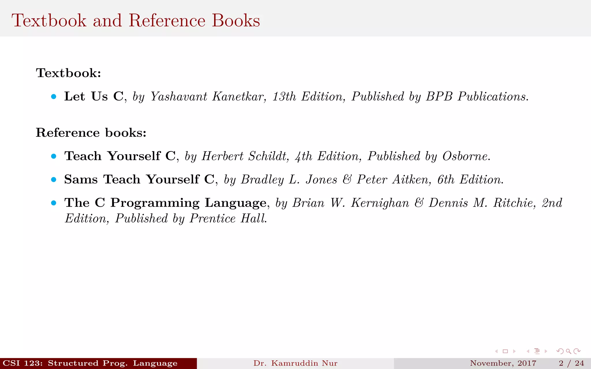 Textbook and Reference Books
Textbook:
• Let Us C, by Yashavant Kanetkar, 13th Edition, Published by BPB Publications.
Reference books:
• Teach Yourself C, by Herbert Schildt, 4th Edition, Published by Osborne.
• Sams Teach Yourself C, by Bradley L. Jones & Peter Aitken, 6th Edition.
• The C Programming Language, by Brian W. Kernighan & Dennis M. Ritchie, 2nd
Edition, Published by Prentice Hall.
CSI 123: Structured Prog. Language Dr. Kamruddin Nur November, 2017 2 / 24
 