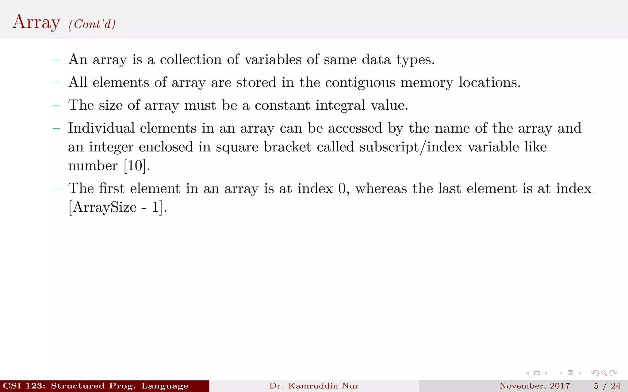 Array (Cont’d)
– An array is a collection of variables of same data types.
– All elements of array are stored in the contiguous memory locations.
– The size of array must be a constant integral value.
– Individual elements in an array can be accessed by the name of the array and
an integer enclosed in square bracket called subscript/index variable like
number [10].
– The ﬁrst element in an array is at index 0, whereas the last element is at index
[ArraySize - 1].
CSI 123: Structured Prog. Language Dr. Kamruddin Nur November, 2017 5 / 24
 