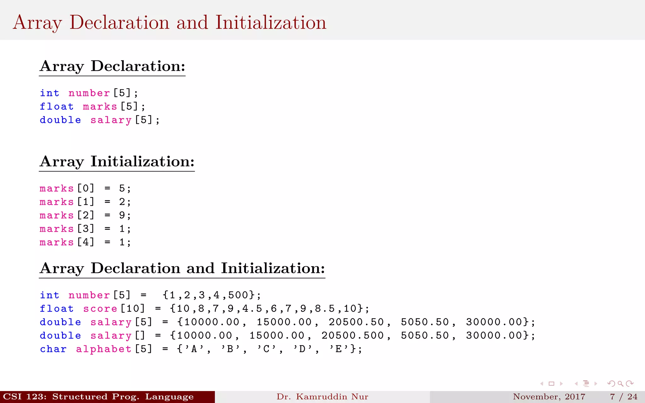 Array Declaration and Initialization
Array Declaration:
int number [5];
float marks [5];
double salary [5];
Array Initialization:
marks [0] = 5;
marks [1] = 2;
marks [2] = 9;
marks [3] = 1;
marks [4] = 1;
Array Declaration and Initialization:
int number [5] = {1 ,2 ,3 ,4 ,500};
float score [10] = {10 ,8 ,7 ,9 ,4.5 ,6 ,7 ,9 ,8.5 ,10};
double salary [5] = {10000.00 , 15000.00 , 20500.50 , 5050.50 , 30000.00};
double salary [] = {10000.00 , 15000.00 , 20500.500 , 5050.50 , 30000.00};
char alphabet [5] = {’A’, ’B’, ’C’, ’D’, ’E’};
CSI 123: Structured Prog. Language Dr. Kamruddin Nur November, 2017 7 / 24
 