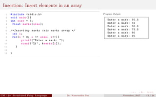 Insertion: Insert elements in an array
1 #include <stdio.h>
2 void main (){
3 int size = 5;
4 float marks[size ];
5
6 /* Inserting marks into marks array */
7 int i;
8 for(i = 0; i <= size; i++){
9 printf("Enter a mark: ");
10 scanf("%f", &marks[i]);
11 }
12
13 }
Program Output:
Enter a mark: 50.5
Enter a mark: 40
Enter a mark: 30.5
Enter a mark: 75.5
Enter a mark: 80
Enter a mark: 90
CSI 123: Structured Prog. Language Dr. Kamruddin Nur November, 2017 13 / 24
 