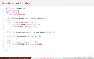 Insertion and Printing
1 #include <stdio.h>
2 void main (){
3 int size = 5;
4 float marks[size ];
5
6 /* Inserting marks into marks array */
7 int i;
8 for(i = 0; i <= size; i++){
9 printf("Enter a marks: ");
10 scanf("%f", &marks[i]);
11 }
12
13 /* Let ’s print all marks in the marks array */
14
15 printf("nPrinting all marks:");
16
17 int j;
18 for(j = 0; j <= size; j++){
19 printf("n%.1f ", marks[j]);
20 }
21
22 }
CSI 123: Structured Prog. Language Dr. Kamruddin Nur November, 2017 15 / 24
 