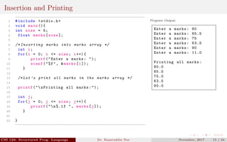 Insertion and Printing
1 #include <stdio.h>
2 void main (){
3 int size = 5;
4 float marks[size ];
5
6 /* Inserting marks into marks array */
7 int i;
8 for(i = 0; i <= size; i++){
9 printf("Enter a marks: ");
10 scanf("%f", &marks[i]);
11 }
12
13 /* Let ’s print all marks in the marks array */
14
15 printf("nPrinting all marks:");
16
17 int j;
18 for(j = 0; j <= size; j++){
19 printf("n%.1f ", marks[j]);
20 }
21
22 }
Program Output:
Enter a marks: 80
Enter a marks: 85.5
Enter a marks: 75
Enter a marks: 63.5
Enter a marks: 90
Enter a marks: 11.0
Printing all marks:
80.0
85.5
75.0
63.5
90.0
CSI 123: Structured Prog. Language Dr. Kamruddin Nur November, 2017 15 / 24
 