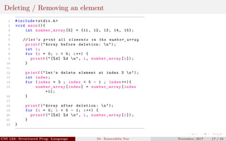 Deleting / Removing an element
1 #include <stdio.h>
2 void main (){
3 int number_array [5] = {11, 12, 13, 14, 15};
4
5 // let ’s print all elements in the number_array
6 printf("Array before deletion: n");
7 int i;
8 for (i = 0; i < 5; i++) {
9 printf("[%d] %d n", i, number_array [i]);
10 }
11
12 printf("let’s delete element at index 3 n");
13 int index;
14 for (index = 3 ; index < 5 - 1 ; index ++){
15 number_array [index] = number_array [index
+1];
16 }
17
18 printf("Array after deletion: n");
19 for (i = 0; i < 5 - 1; i++) {
20 printf("[%d] %d n", i, number_array [i]);
21 }
22 }
CSI 123: Structured Prog. Language Dr. Kamruddin Nur November, 2017 17 / 24
 