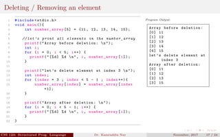 Deleting / Removing an element
1 #include <stdio.h>
2 void main (){
3 int number_array [5] = {11, 12, 13, 14, 15};
4
5 // let ’s print all elements in the number_array
6 printf("Array before deletion: n");
7 int i;
8 for (i = 0; i < 5; i++) {
9 printf("[%d] %d n", i, number_array [i]);
10 }
11
12 printf("let’s delete element at index 3 n");
13 int index;
14 for (index = 3 ; index < 5 - 1 ; index ++){
15 number_array [index] = number_array [index
+1];
16 }
17
18 printf("Array after deletion: n");
19 for (i = 0; i < 5 - 1; i++) {
20 printf("[%d] %d n", i, number_array [i]);
21 }
22 }
Program Output:
Array before deletion:
[0] 11
[1] 12
[2] 13
[3] 14
[4] 15
let ’s delete element at
index 3
Array after deletion:
[0] 11
[1] 12
[2] 13
[3] 15
CSI 123: Structured Prog. Language Dr. Kamruddin Nur November, 2017 17 / 24
 