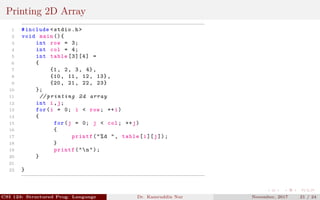 Printing 2D Array
1 #include <stdio.h>
2 void main (){
3 int row = 3;
4 int col = 4;
5 int table [3][4] =
6 {
7 {1, 2, 3, 4},
8 {10, 11, 12, 13},
9 {20, 21, 22, 23}
10 };
11 // printing 2d array
12 int i,j;
13 for(i = 0; i < row; ++i)
14 {
15 for(j = 0; j < col; ++j)
16 {
17 printf("%d ", table[i][j]);
18 }
19 printf("n");
20 }
21
22 }
CSI 123: Structured Prog. Language Dr. Kamruddin Nur November, 2017 21 / 24
 